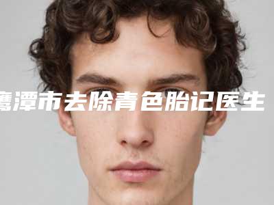 鹰潭市去除青色胎记医生排名前十名结果敲定-鹰潭市去除青色胎记整形医生