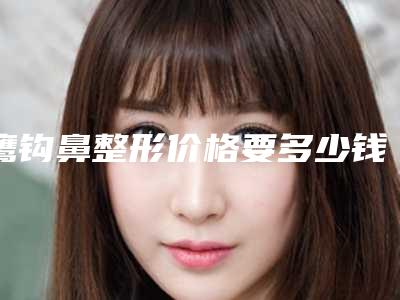 鹰钩鼻整形价格要多少钱(鹰钩鼻整形需要多少钱)