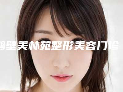 鹤壁美林苑整形美容门诊部预约-价格表贵不贵