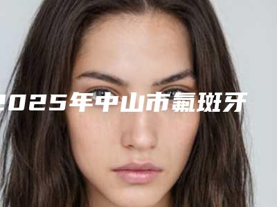 2025年中山市氟斑牙治疗医院排名榜前十位宣布上线-中山市氟斑牙治疗口腔医院