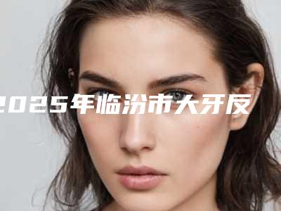 2025年临汾市大牙反颌价格(价目)2025反馈（临汾市大牙反颌口腔手术价格大概是多少呢）