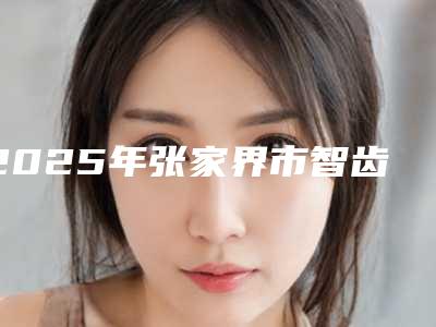 2025年张家界市智齿开窗助萌术医院排行榜精选名单,实力超强-张家界市智齿开窗助萌术口腔医院