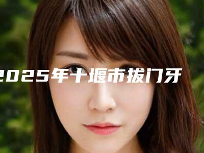 2025年十堰市拔门牙正畸价格(费用)清单_项目
