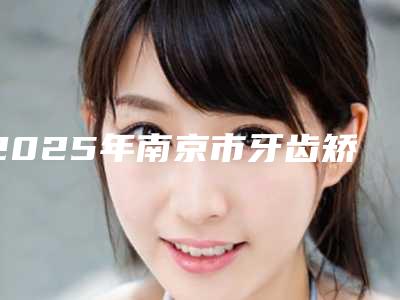 2025年南京市牙齿矫正牙根医院排名前十名-南京市牙齿矫正牙根口腔医院