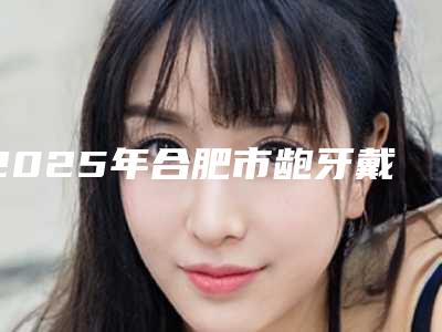 2025年合肥市龅牙戴牙套哪几家实力好-合肥市龅牙戴牙套均价为:5233元