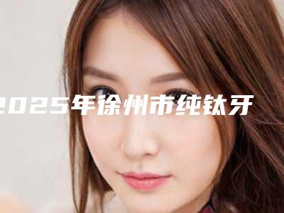 2025年徐州市纯钛牙医院口碑排名前十名排名分享-徐州洁雅口腔门诊部连锁权威推荐
