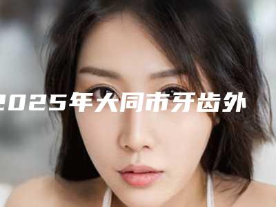 2025年大同市牙齿外凸矫正医院排行刷新了-大同市牙齿外凸矫正口腔医院