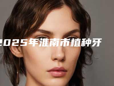 2025年淮南市植种牙价格价位表专家推荐-淮南市植种牙费用会不会太高