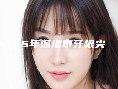 2025年深圳市牙根尖切除医院排行十强哪个更权威-深圳市牙根尖切除口腔医院