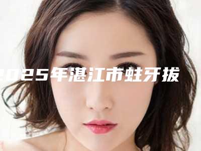 2025年湛江市蛀牙拔除医院私立医美权威发布-湛江市珠江口腔费用价格预览