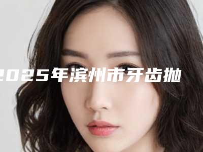 2025年滨州市牙齿抛光医院上榜清单实力口碑不差-滨州市牙齿抛光口腔医院