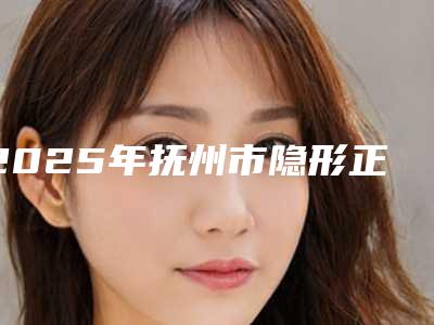 2025年抚州市隐形正畸牙套医院综合实力前十佳排行榜单自查-抚州市隐形正畸牙套口腔医院