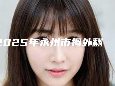 2025年永州市拇外翻整形整形医院排行榜前十强重磅公布