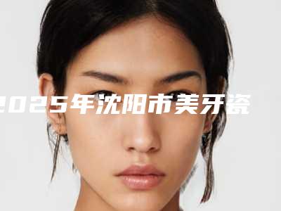 2025年沈阳市美牙瓷贴面医院哪家效果好又便宜-沈阳博冠口腔门诊部品牌连锁真实水平待你参考
