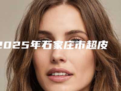 2025年石家庄市超皮秒痘印去除整形医院排名top10人气高的有哪些