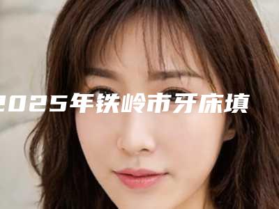 2025年铁岭市牙床填骨粉价目表医生推荐手术一览