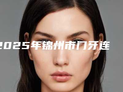 2025年锦州市门牙连桥冠医院排名榜前十名单展示-锦州市门牙连桥冠口腔医院