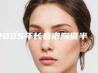 2025年长春市陶瓷半隐形牙齿矫正医院排行榜前十佳精选发布-长春市陶瓷半隐形牙齿矫正口腔医院