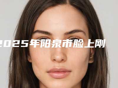 2025年阳泉市脸上刚被指甲抓伤疤痕去除整形医院排名公道合理