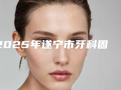 2025年遂宁市牙科固定桥修复医院权威机构名单-遂宁市牙科固定桥修复口腔医院