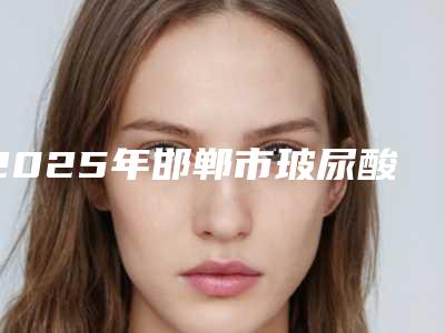 2025年邯郸市玻尿酸注射丰耳垂术2025价格明细表查询-邯郸市玻尿酸注射丰耳垂术均价为:2784元