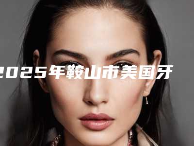 2025年鞍山市美国牙套隐适美医院排名前十名单盘点-鞍山张建华口腔市立拿下榜一